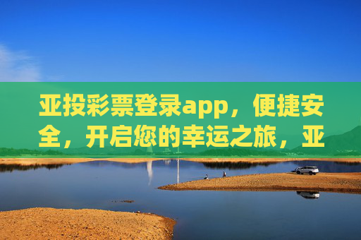 亚投彩票登录app，便捷安全，开启您的幸运之旅，亚投彩票登录app，便捷安全开启幸运之旅