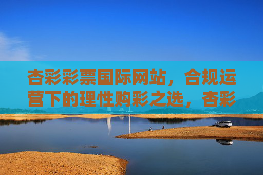 杏彩彩票国际网站，合规运营下的理性购彩之选，杏彩彩票国际网站，合规运营下的理性购彩之选