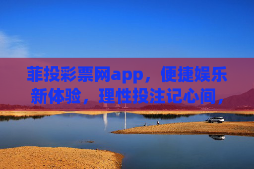 菲投彩票网app，便捷娱乐新体验，理性投注记心间，菲投彩票网app，便捷娱乐，理性投注