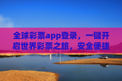 全球彩票app登录，一键开启世界彩票之旅，安全便捷指南，全球彩票app登录，一键开启世界彩票之旅的安全便捷指南