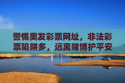 警惕奥发彩票网址，非法彩票陷阱多，远离赌博护平安，警惕奥发彩票非法陷阱，远离赌博护平安