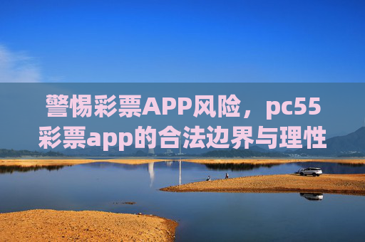 警惕彩票APP风险，pc55彩票app的合法边界与理性购彩指南，警惕pc55彩票app风险，合法边界与理性购彩指南