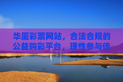 华厦彩票网站，合法合规的公益购彩平台，理性参与传递温暖，华厦彩票，合法合规公益平台，理性购彩传递温暖