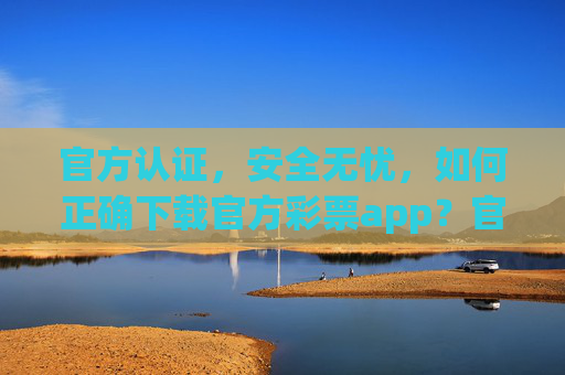 官方认证，安全无忧，如何正确下载官方彩票app？官方认证安全无忧，官方彩票app正确下载指南