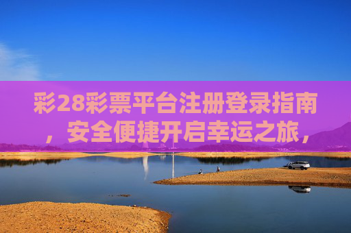 彩28彩票平台注册登录指南，安全便捷开启幸运之旅，彩28彩票注册登录指南，安全便捷开启幸运之旅