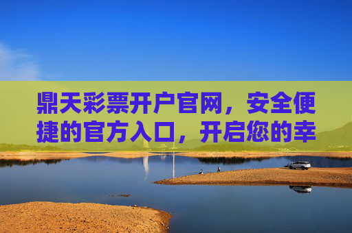 鼎天彩票开户官网，安全便捷的官方入口，开启您的幸运之旅，鼎天彩票官网开户，安全便捷开启幸运之旅