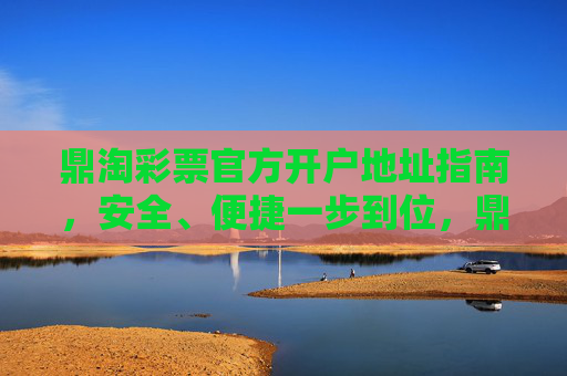鼎淘彩票官方开户地址指南,安全、便捷一步到位,鼎淘彩票官方开户指南,安全便捷一步到位 鼎淘彩票官方开户地址指南,安全、便捷一步到位,鼎淘彩票官方开户指南,安全便捷一步到位