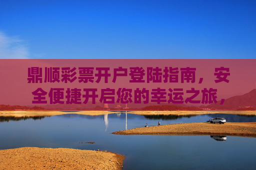 鼎顺彩票开户登陆指南，安全便捷开启您的幸运之旅，鼎顺彩票开户登陆指南，安全便捷开启幸运之旅