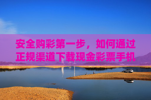 安全购彩第一步，如何通过正规渠道下载现金彩票手机app？安全购彩第一步，正规渠道下载现金彩票手机app