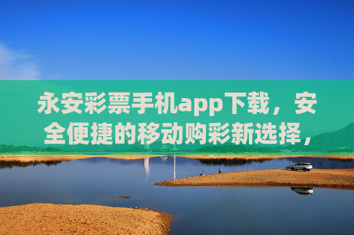 永安彩票手机app下载，安全便捷的移动购彩新选择，永安彩票手机app，安全便捷的移动购彩新选择