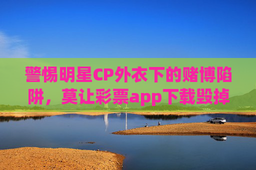 警惕明星CP外衣下的赌博陷阱，莫让彩票app下载毁掉你的热爱与生活，警惕明星CP外衣下的彩票app赌博陷阱，莫让下载毁掉热爱与生活