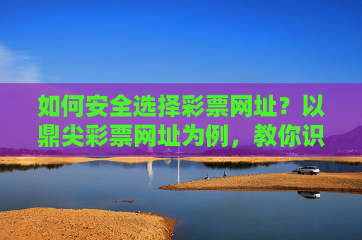 如何安全选择彩票网址？以鼎尖彩票网址为例，教你识别正规平台，以鼎尖彩票网址为例，教你安全选择正规彩票平台