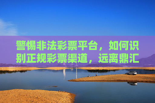 警惕非法彩票平台，如何识别正规彩票渠道，远离鼎汇彩票类风险陷阱，警惕非法彩票平台，识别正规渠道，远离鼎汇彩票类风险陷阱