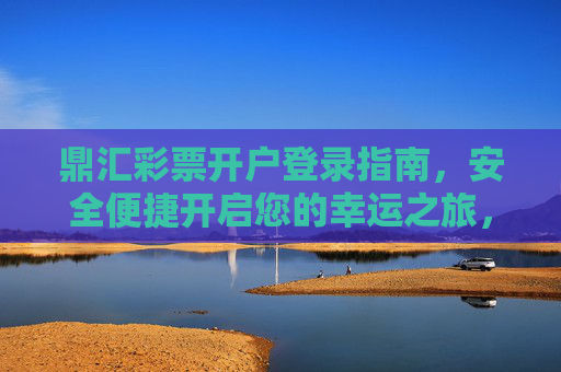 鼎汇彩票开户登录指南，安全便捷开启您的幸运之旅，鼎汇彩票开户登录指南，安全便捷开启幸运之旅