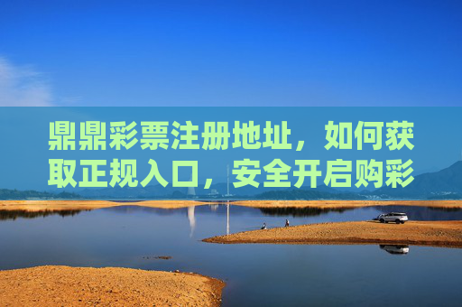 鼎鼎彩票注册地址，如何获取正规入口，安全开启购彩之旅，鼎鼎彩票正规注册入口，安全开启购彩之旅