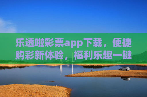 乐透啦彩票app下载，便捷购彩新体验，福利乐趣一键开启，乐透啦彩票app下载，便捷购彩新体验，福利乐趣一键开启