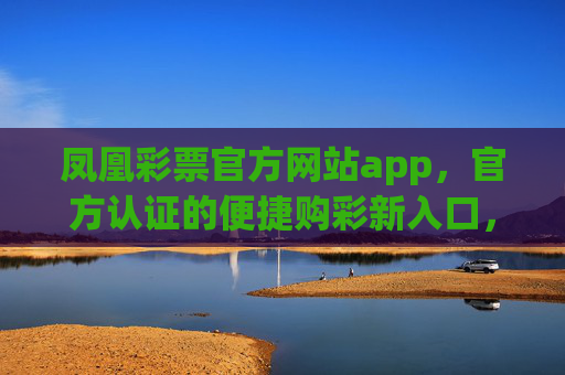 凤凰彩票官方网站app，官方认证的便捷购彩新入口，凤凰彩票官方网站app，官方认证便捷购彩新入口