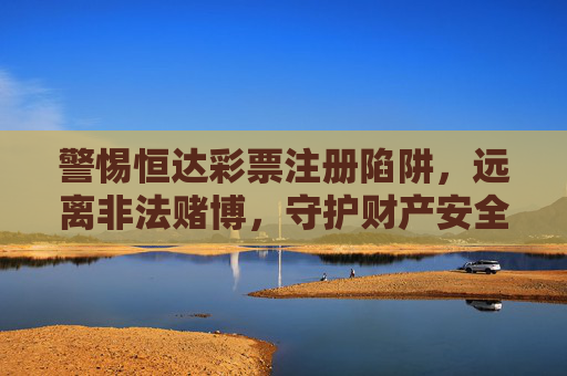警惕恒达彩票注册陷阱，远离非法赌博，守护财产安全，警惕恒达彩票注册陷阱远离非法赌博守护财产安全