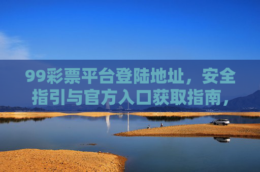 99彩票平台登陆地址，安全指引与官方入口获取指南，99彩票平台安全指引与官方入口及登陆地址获取指南