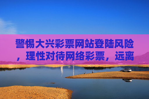 警惕大兴彩票网站登陆风险，理性对待网络彩票，远离非法陷阱，警惕大兴彩票网站登陆风险，理性对待网络彩票远离非法陷阱