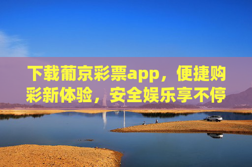 下载葡京彩票app，便捷购彩新体验，安全娱乐享不停，葡京彩票app，便捷安全购彩新体验