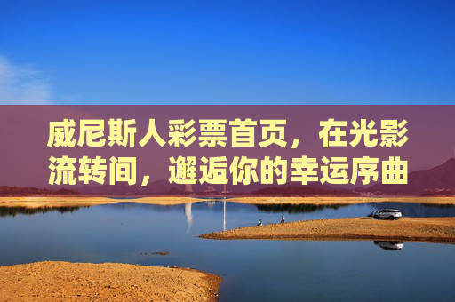 威尼斯人彩票首页，在光影流转间，邂逅你的幸运序曲，威尼斯人彩票，光影流转间，邂逅幸运序曲