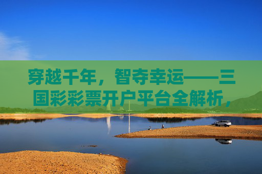 穿越千年，智夺幸运——三国彩彩票开户平台全解析，穿越千年智夺幸运，三国彩彩票开户平台全解析