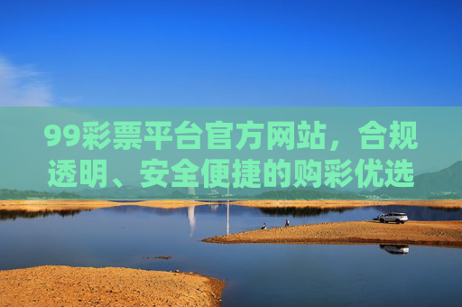 99彩票平台官方网站，合规透明、安全便捷的购彩优选渠道，99彩票平台官网，合规透明、安全便捷的购彩优选渠道