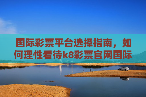 国际彩票平台选择指南，如何理性看待k8彩票官网国际官网这类国际服务？国际彩票平台选择指南，理性看待国际服务