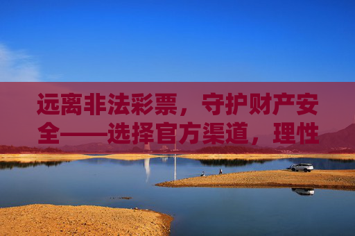 远离非法彩票，守护财产安全——选择官方渠道，理性参与公益彩票，远离非法彩票，官方渠道守护财产，理性参与公益