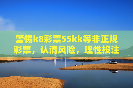 警惕k8彩票55kk等非正规彩票，认清风险，理性投注，警惕k8彩票55kk等非正规彩票，认清风险，理性投注