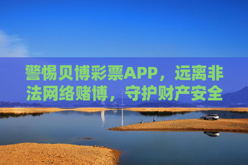 警惕贝博彩票APP，远离非法网络赌博，守护财产安全，警惕贝博彩票APP，远离非法网络赌博，守护财产安全