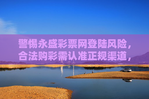 警惕永盛彩票网登陆风险，合法购彩需认准正规渠道，警惕永盛彩票网登陆风险，合法购彩认准正规渠道