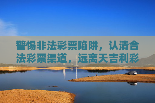 警惕非法彩票陷阱，认清合法彩票渠道，远离天吉利彩票网址等虚假平台，警惕非法彩票陷阱，远离虚假平台，认准合法渠道