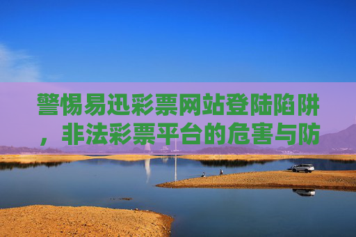 警惕易迅彩票网站登陆陷阱,非法彩票平台的危害与防范,警惕易迅彩票网站登陆陷阱,非法彩票平台的危害与防范 警惕易迅彩票网站登陆陷阱,非法彩票平台的危害与防范,警惕易迅彩票网站登陆陷阱,非法彩票平台的危害与防范