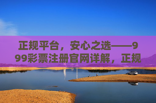 正规平台,安心之选——999彩票注册官网详解,正规平台安心首选,999彩票注册官网详解 正规平台,安心之选——999彩票注册官网详解,正规平台安心首选,999彩票注册官网详解