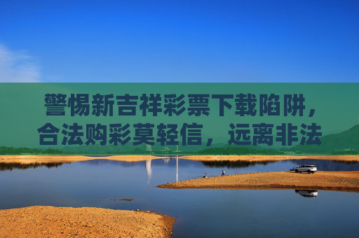 警惕新吉祥彩票下载陷阱，合法购彩莫轻信，远离非法赌博，警惕新吉祥彩票下载陷阱，合法购彩莫轻信，远离非法赌博