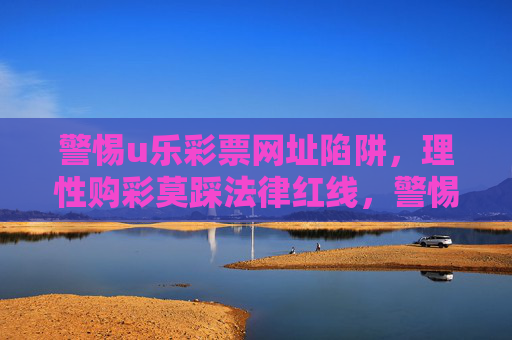 警惕u乐彩票网址陷阱，理性购彩莫踩法律红线，警惕u乐彩票网址陷阱，理性购彩莫踩法律红线