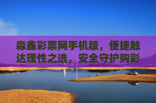 淼鑫彩票网手机版，便捷触达理性之选，安全守护购彩体验，淼鑫彩票网手机版，便捷触达理性，安全守护购彩