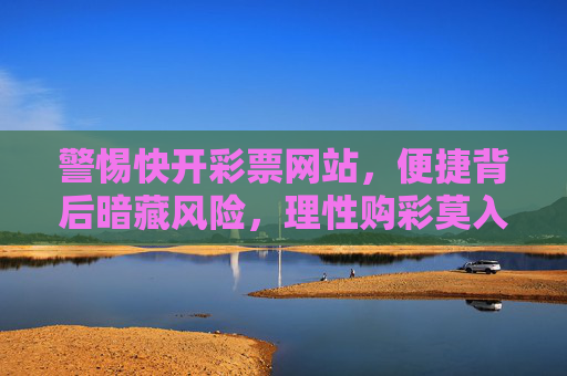 警惕快开彩票网站，便捷背后暗藏风险，理性购彩莫入陷阱，警惕快开彩票网站，便捷背后暗藏风险，理性购彩莫入陷阱
