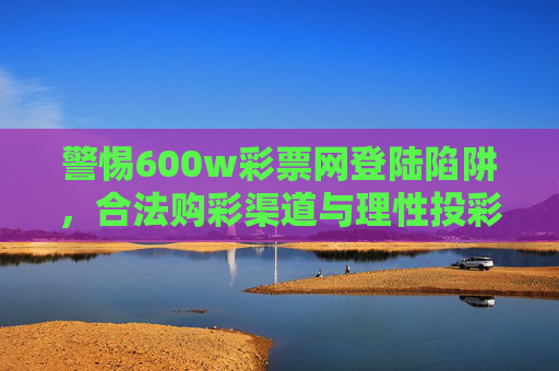 警惕600w彩票网登陆陷阱，合法购彩渠道与理性投彩须知，警惕600w彩票网登陆陷阱，合法购彩渠道与理性投彩须知