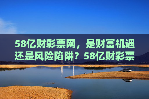 58亿财彩票网，是财富机遇还是风险陷阱？58亿财彩票网，财富机遇还是风险陷阱？
