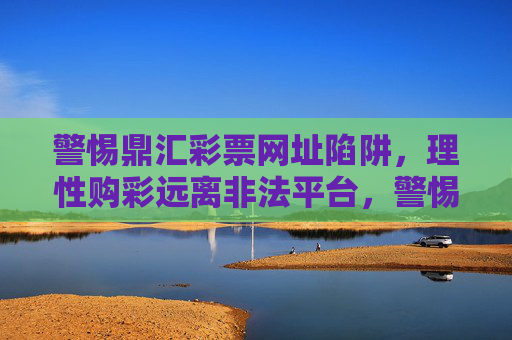 警惕鼎汇彩票网址陷阱，理性购彩远离非法平台，警惕鼎汇彩票网址陷阱，理性购彩远离非法平台