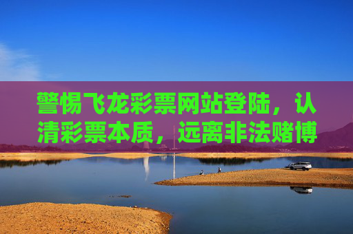 警惕飞龙彩票网站登陆,认清彩票本质,远离非法赌博陷阱,警惕飞龙彩票网站,认清彩票本质远离非法赌博陷阱 警惕飞龙彩票网站登陆,认清彩票本质,远离非法赌博陷阱,警惕飞龙彩票网站,认清彩票本质远离非法赌博陷阱