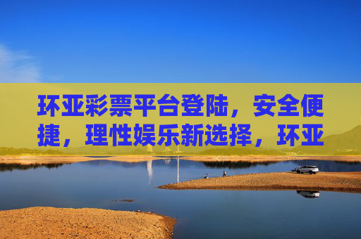 环亚彩票平台登陆，安全便捷，理性娱乐新选择，环亚彩票，安全便捷登陆，理性娱乐新选择