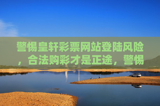 警惕皇轩彩票网站登陆风险，合法购彩才是正途，警惕皇轩彩票网站登陆风险，合法购彩才是正途
