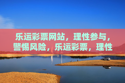 乐运彩票网站，理性参与，警惕风险，乐运彩票，理性参与，警惕风险