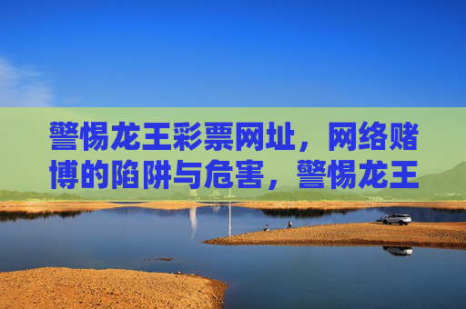 警惕龙王彩票网址，网络赌博的陷阱与危害，警惕龙王彩票网址，网络赌博的陷阱与危害