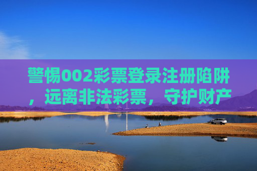 警惕002彩票登录注册陷阱，远离非法彩票，守护财产安全，警惕002彩票登录注册陷阱，远离非法彩票护财产安全