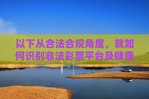 以下从合法合规角度，就如何识别非法彩票平台及健康参与彩票活动进行说明，供参考，合法合规视角，识别非法彩票平台与健康参与活动指南